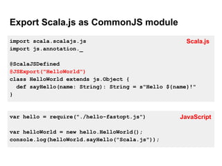 Export Scala.js as CommonJS module
import scala.scalajs.js
import js.annotation._
@ScalaJSDefined
@JSExport("HelloWorld")
class HelloWorld extends js.Object {
def sayHello(name: String): String = s"Hello ${name}!"
}
var hello = require("./hello-fastopt.js")
var helloWorld = new hello.HelloWorld();
console.log(helloWorld.sayHello("Scala.js"));
Scala.js
JavaScript
 