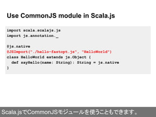 Use CommonJS module in Scala.js
import scala.scalajs.js
import js.annotation._
@js.native
@JSImport("./hello-fastopt.js", "HelloWorld")
class HelloWorld extends js.Object {
def sayHello(name: String): String = js.native
}
Scala.jsでCommonJSモジュールを使うこともできます。
 