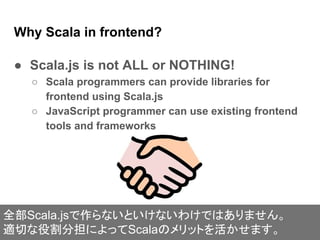 Why Scala in frontend?
● Scala.js is not ALL or NOTHING!
○ Scala programmers can provide libraries for
frontend using Scala.js
○ JavaScript programmer can use existing frontend
tools and frameworks
全部Scala.jsで作らないといけないわけではありません。
適切な役割分担によってScalaのメリットを活かせます。
 