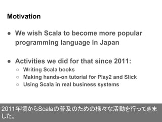 Motivation
● We wish Scala to become more popular
programming language in Japan
● Activities we did for that since 2011:
○ Writing Scala books
○ Making hands-on tutorial for Play2 and Slick
○ Using Scala in real business systems
2011年頃からScalaの普及のための様々な活動を行ってきま
した。
 