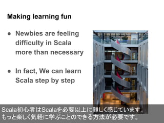 Making learning fun
● Newbies are feeling
difficulty in Scala
more than necessary
● In fact, We can learn
Scala step by step
Scala初心者はScalaを必要以上に難しく感じています。
もっと楽しく気軽に学ぶことのできる方法が必要です。
 
