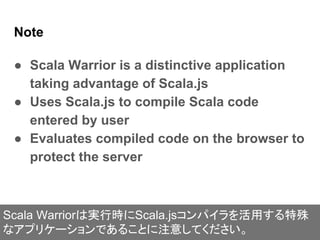 Note
● Scala Warrior is a distinctive application
taking advantage of Scala.js
● Uses Scala.js to compile Scala code
enter...