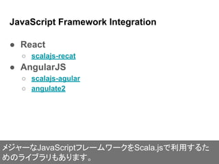JavaScript Framework Integration
● React
○ scalajs-recat
● AngularJS
○ scalajs-agular
○ angulate2
メジャーなJavaScriptフレームワークをS...