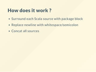 How does it work ?
Surround each Scala source with package block
Replace newline with whitespace/semicolon
Concat all sources
 