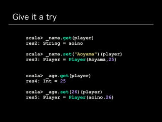Give it a try
scala> _name.get(player)
res2: String = aoino
scala> _name.set("Aoyama")(player)
res3: Player = Player(Aoyama,25)
scala> _age.get(player)
res4: Int = 25
scala> _age.set(26)(player)
res5: Player = Player(aoino,26)
 
