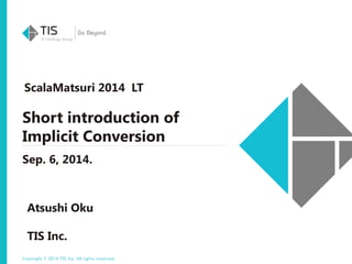 ScalaMatsuri 2014 LT 
Short introduction of 
Implicit Conversion 
Sep. 6, 2014. 
Atsushi Oku 
TIS Inc. 
Copyright © 2014 TIS Inc. All rights reserved. 
 