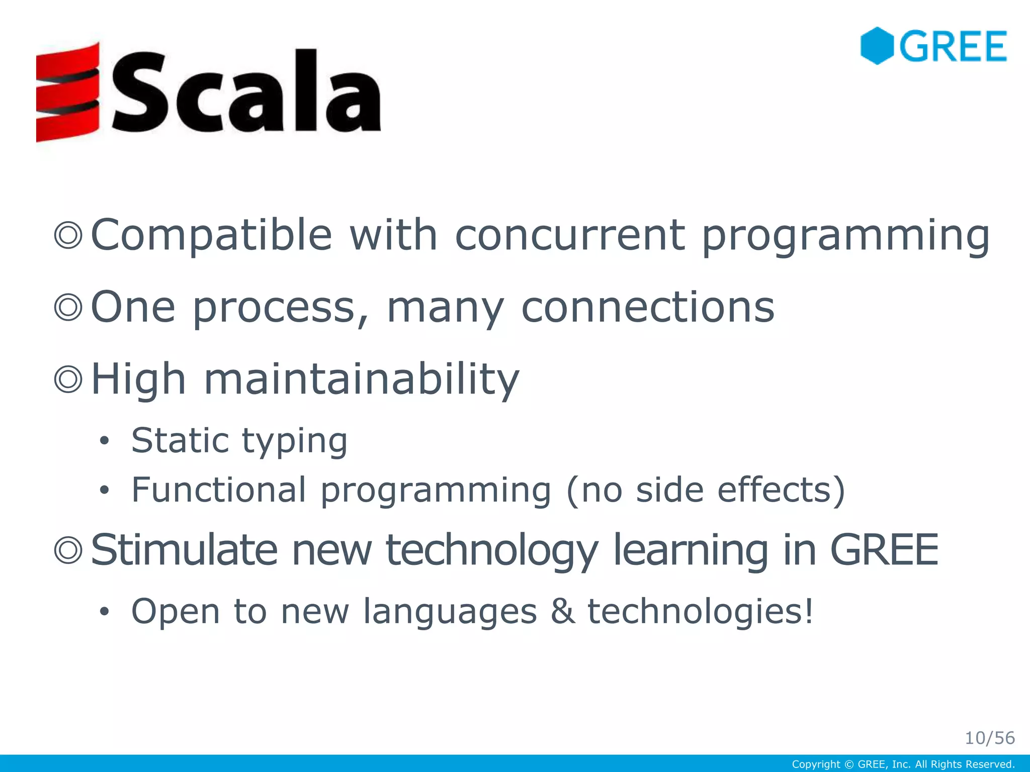 ◎Compatible with concurrent programming 
◎One process, many connections 
◎High maintainability 
• Static typing 
• Functional programming (no side effects) 
◎Stimulate new technology learning in GREE 
• Open to new languages & technologies! 
Copyright © GREE, Inc. All Rights Reserved. 
Scala! 
10/56 
 
