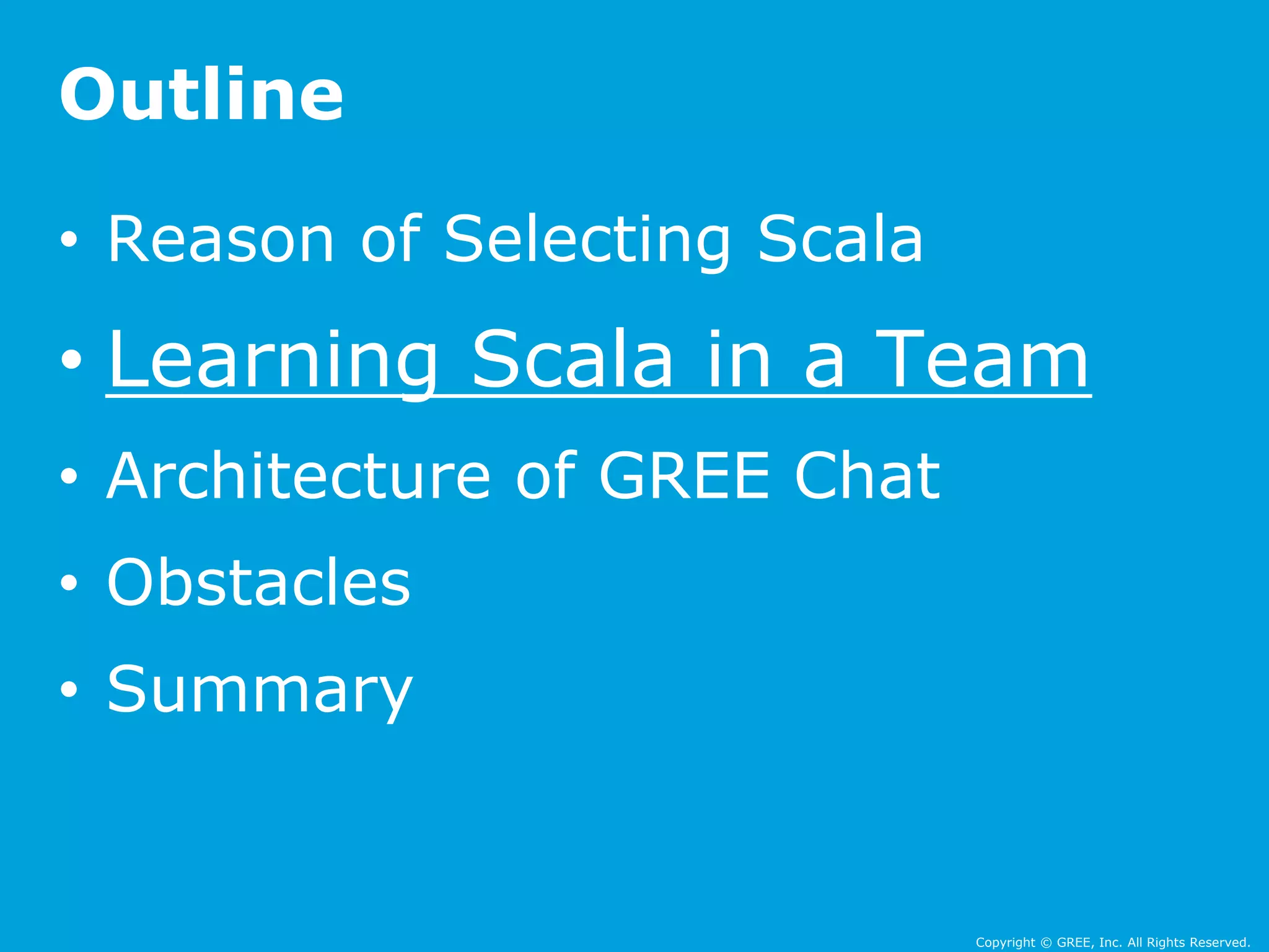 • Reason of Selecting Scala 
• Learning Scala in a Team 
• Architecture of GREE Chat 
• Obstacles 
• Summary 
Copyright © GREE, Inc. All Rights Reserved. 
Outline 
 