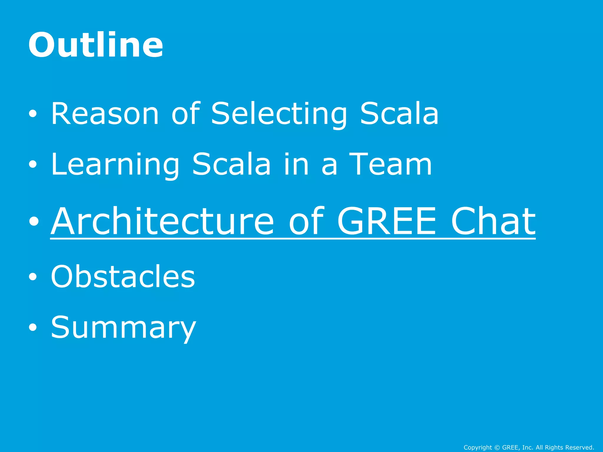 • Reason of Selecting Scala 
• Learning Scala in a Team 
• Architecture of GREE Chat 
• Obstacles 
• Summary 
Copyright © GREE, Inc. All Rights Reserved. 
Outline 
 