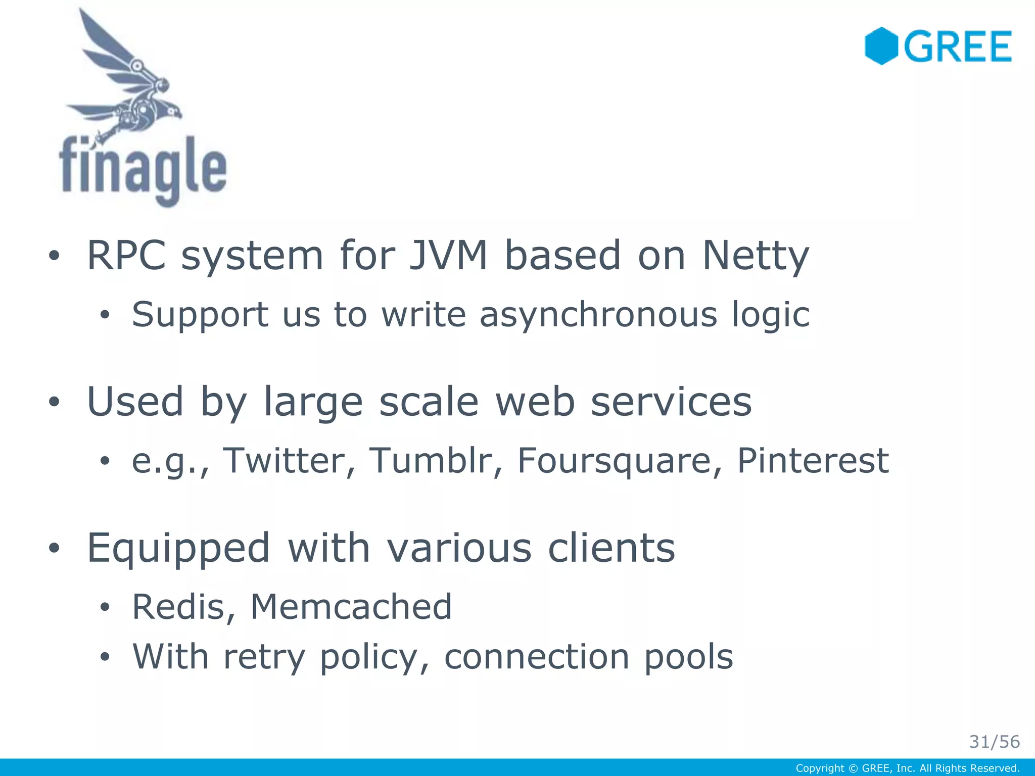 • RPC system for JVM based on Netty 
• Support us to write asynchronous logic 
Copyright © GREE, Inc. All Rights Reserved. 
• Used by large scale web services 
• e.g., Twitter, Tumblr, Foursquare, Pinterest 
• Equipped with various clients 
• Redis, Memcached 
• With retry policy, connection pools 
31/56 
 