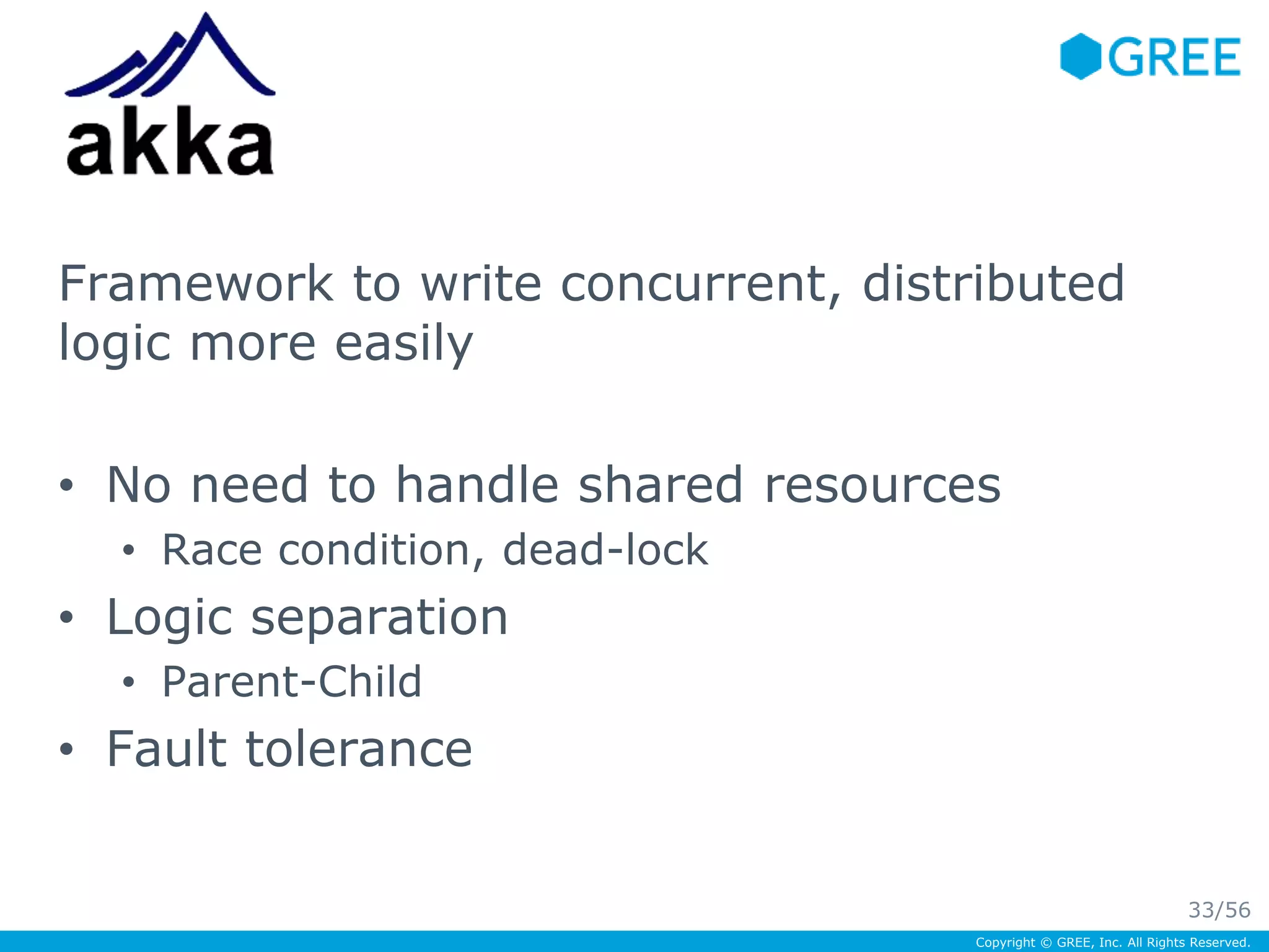 Framework to write concurrent, distributed 
logic more easily 
• No need to handle shared resources 
Copyright © GREE, Inc. All Rights Reserved. 
• Race condition, dead-lock 
• Logic separation 
• Parent-Child 
• Fault tolerance 
33/56 
 