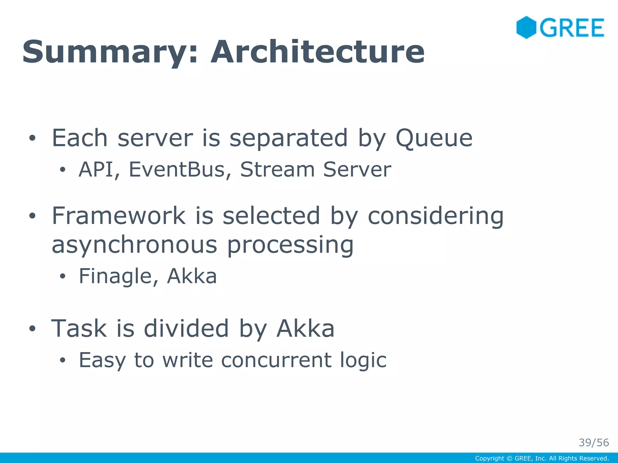 Copyright © GREE, Inc. All Rights Reserved. 
Summary: Architecture 
• Each server is separated by Queue 
• API, EventBus, Stream Server 
• Framework is selected by considering 
asynchronous processing 
• Finagle, Akka 
• Task is divided by Akka 
• Easy to write concurrent logic 
39/56 
 