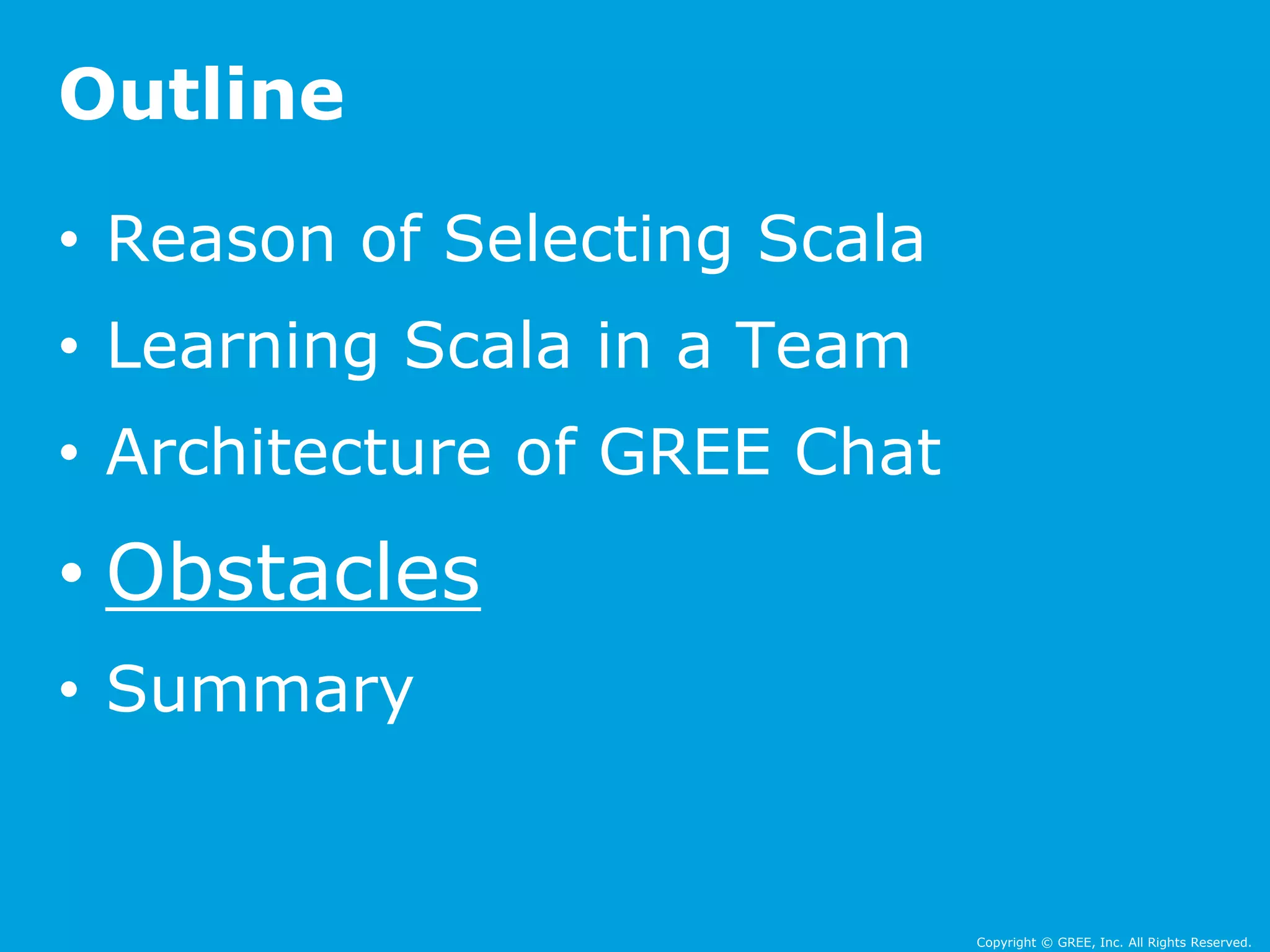 Copyright © GREE, Inc. All Rights Reserved. 
Outline 
• Reason of Selecting Scala 
• Learning Scala in a Team 
• Architecture of GREE Chat 
• Obstacles 
• Summary 
 