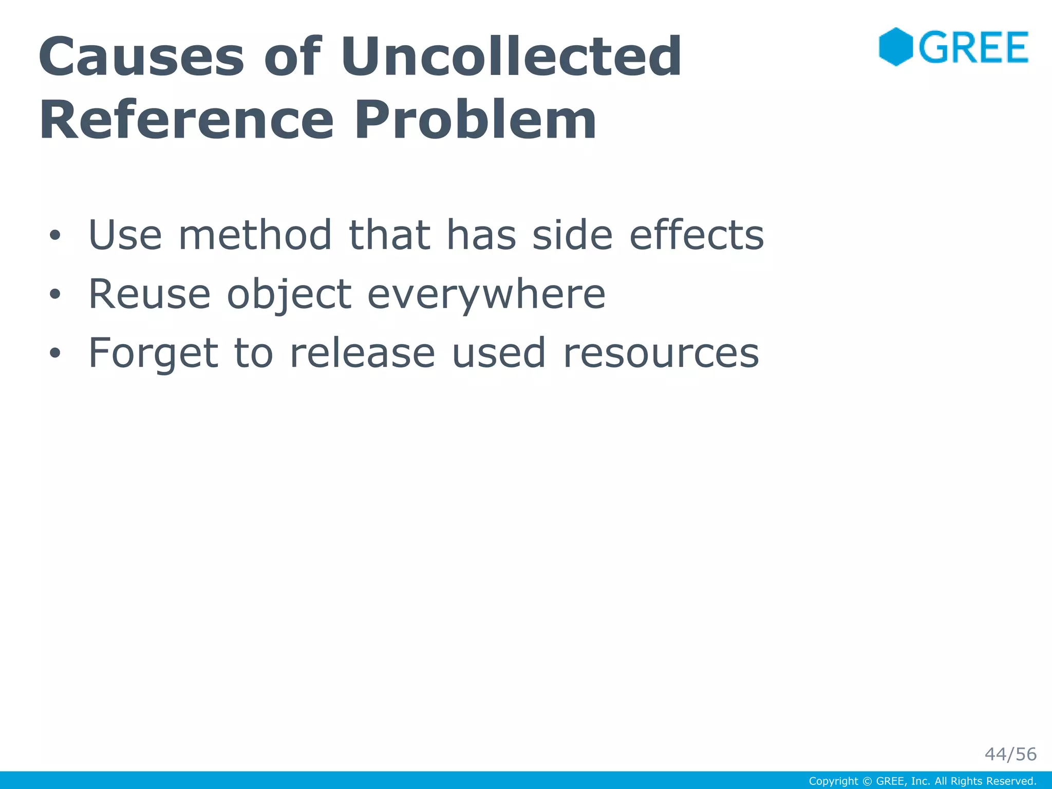 Copyright © GREE, Inc. All Rights Reserved. 
Causes of Uncollected 
Reference Problem 
• Use method that has side effects 
• Reuse object everywhere 
• Forget to release used resources 
44/56 
 