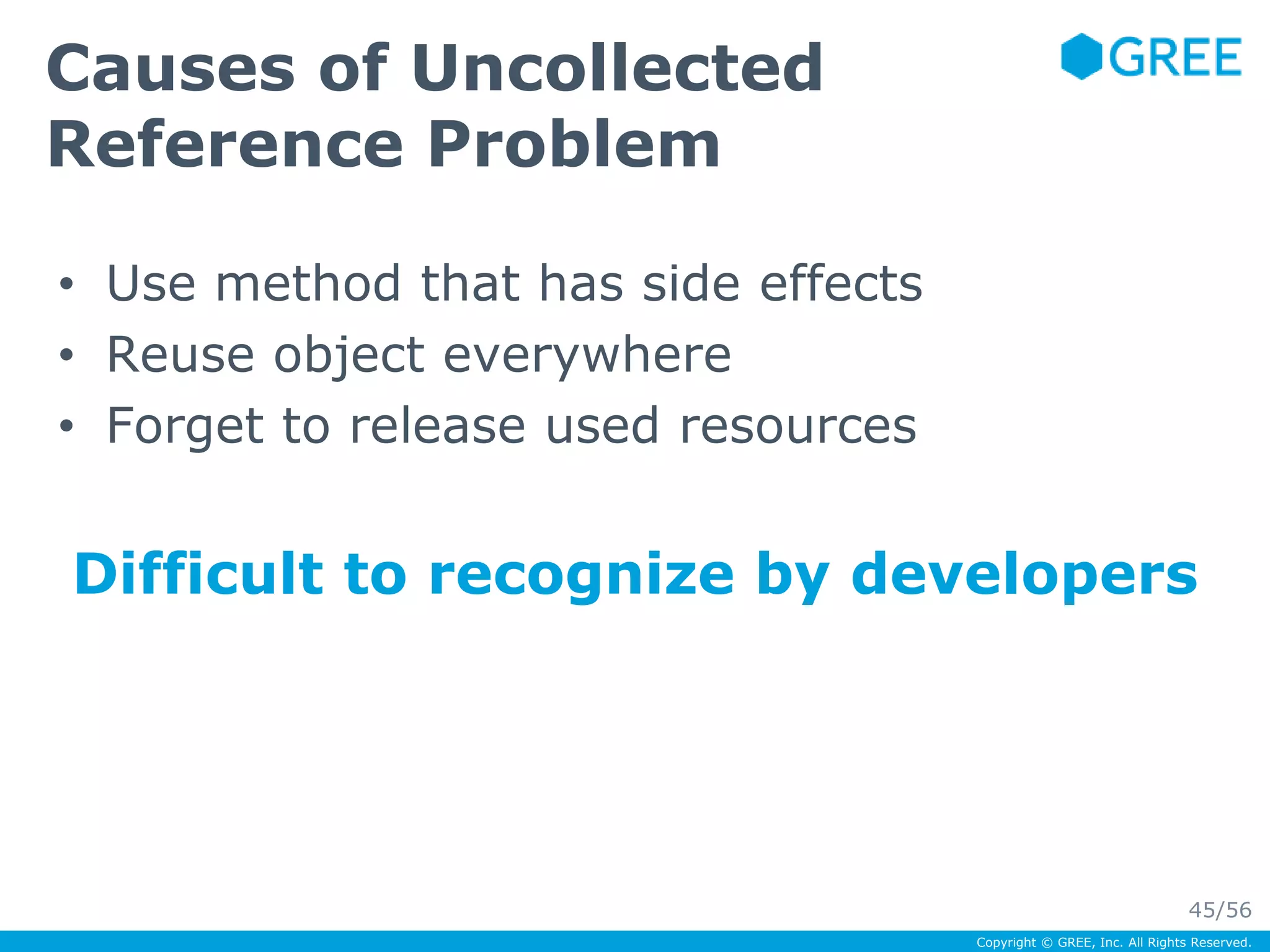 Copyright © GREE, Inc. All Rights Reserved. 
Causes of Uncollected 
Reference Problem 
• Use method that has side effects 
• Reuse object everywhere 
• Forget to release used resources 
Difficult to recognize by developers 
45/56 
 