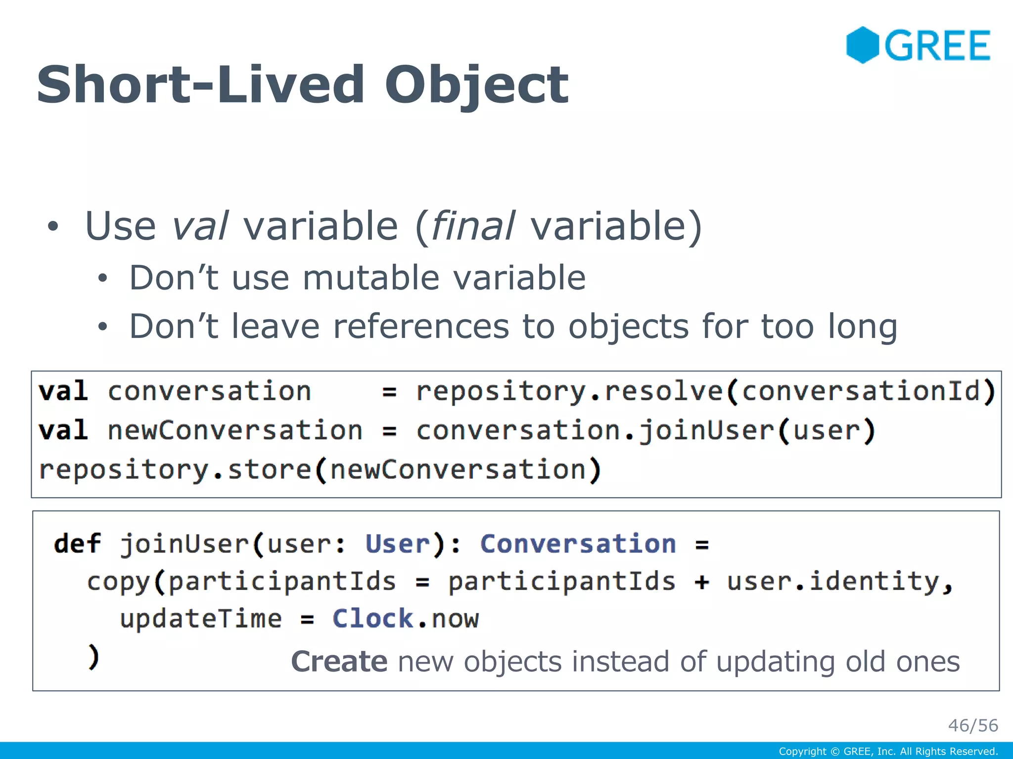 Copyright © GREE, Inc. All Rights Reserved. 
Short-Lived Object 
• Use val variable (final variable) 
• Don’t use mutable variable 
• Don’t leave references to objects for too long 
Create new objects instead of updating old ones 
46/56 
 