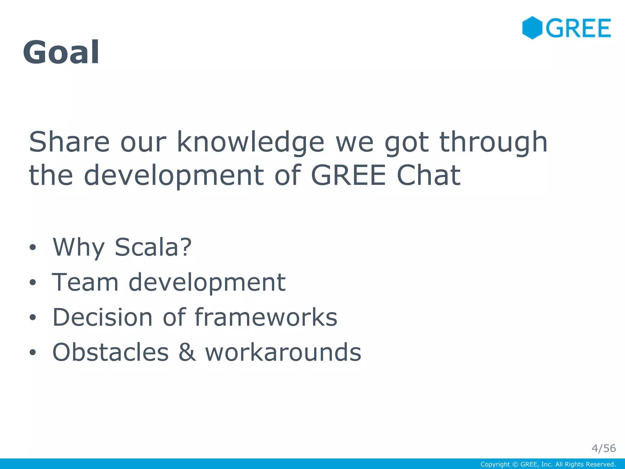 Goal 
Share our knowledge we got through 
the development of GREE Chat 
Copyright © GREE, Inc. All Rights Reserved. 
• Why Scala? 
• Team development 
• Decision of frameworks 
• Obstacles & workarounds 
4/56 
 