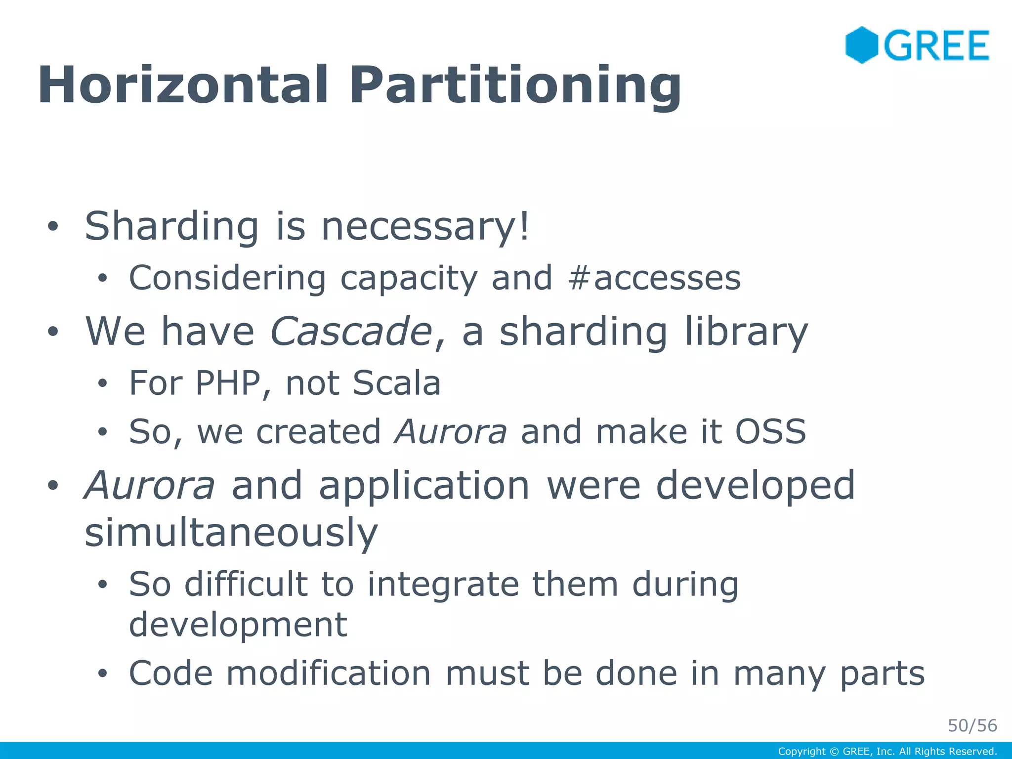 Copyright © GREE, Inc. All Rights Reserved. 
Horizontal Partitioning 
• Sharding is necessary! 
• Considering capacity and #accesses 
• We have Cascade, a sharding library 
• For PHP, not Scala 
• So, we created Aurora and make it OSS 
• Aurora and application were developed 
simultaneously 
• So difficult to integrate them during 
development 
• Code modification must be done in many parts 
50/56 
 