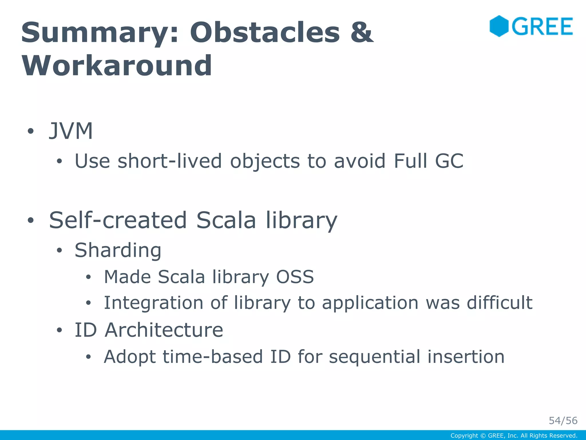 Copyright © GREE, Inc. All Rights Reserved. 
Summary: Obstacles & 
Workaround 
• JVM 
• Use short-lived objects to avoid Full GC 
• Self-created Scala library 
• Sharding 
• Made Scala library OSS 
• Integration of library to application was difficult 
• ID Architecture 
• Adopt time-based ID for sequential insertion 
54/56 
 