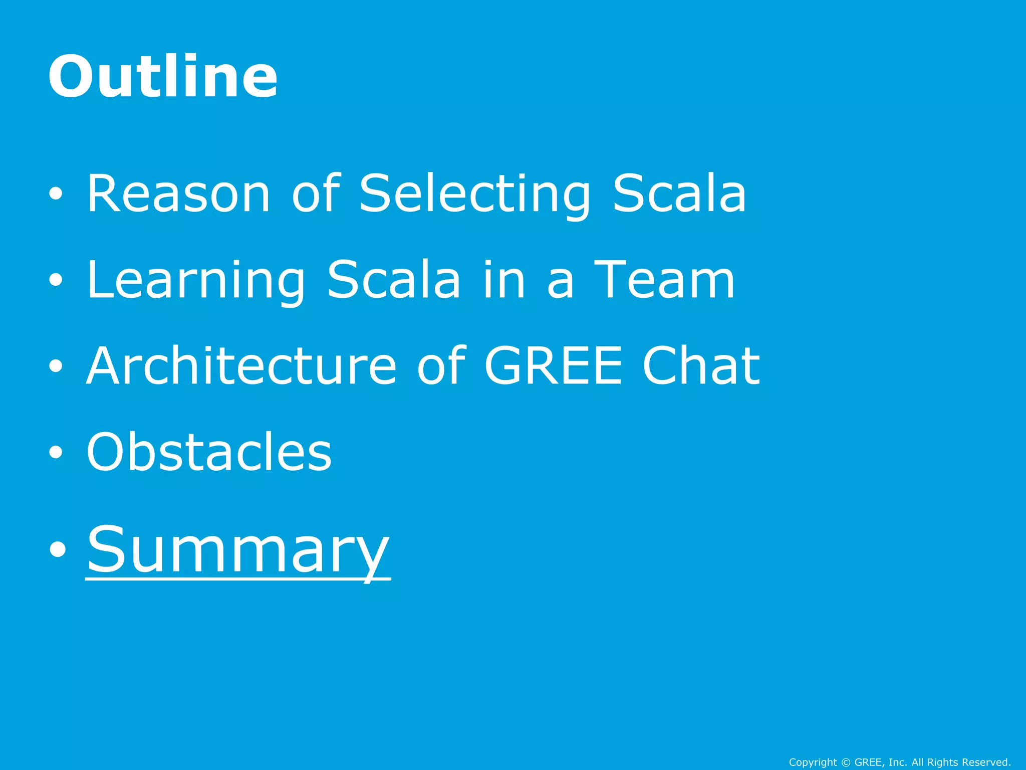 Copyright © GREE, Inc. All Rights Reserved. 
Outline 
• Reason of Selecting Scala 
• Learning Scala in a Team 
• Architecture of GREE Chat 
• Obstacles 
• Summary 
 