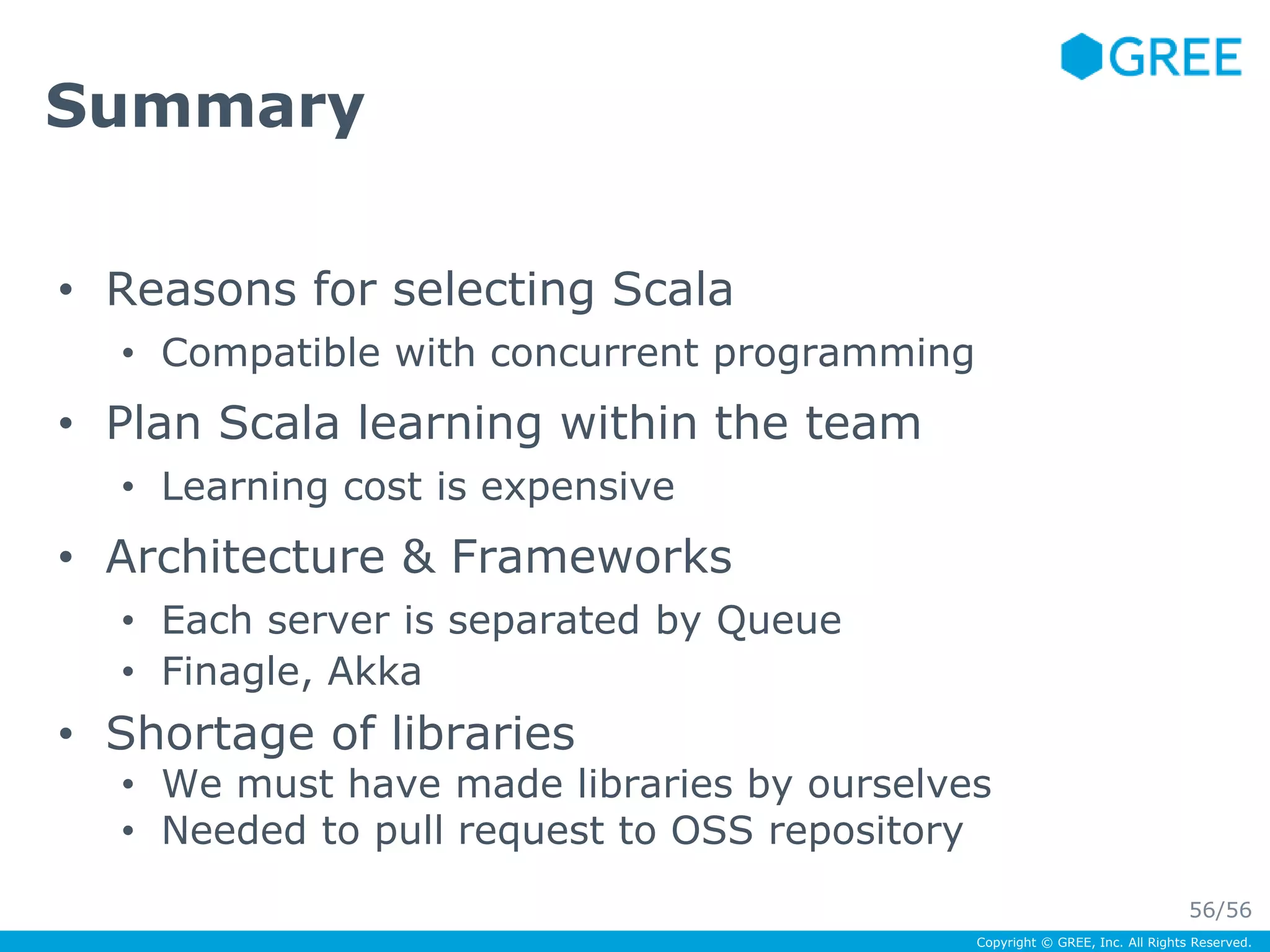 Copyright © GREE, Inc. All Rights Reserved. 
Summary 
• Reasons for selecting Scala 
• Compatible with concurrent programming 
• Plan Scala learning within the team 
• Learning cost is expensive 
• Architecture & Frameworks 
• Each server is separated by Queue 
• Finagle, Akka 
• Shortage of libraries 
• We must have made libraries by ourselves 
• Needed to pull request to OSS repository 
56/56 
 