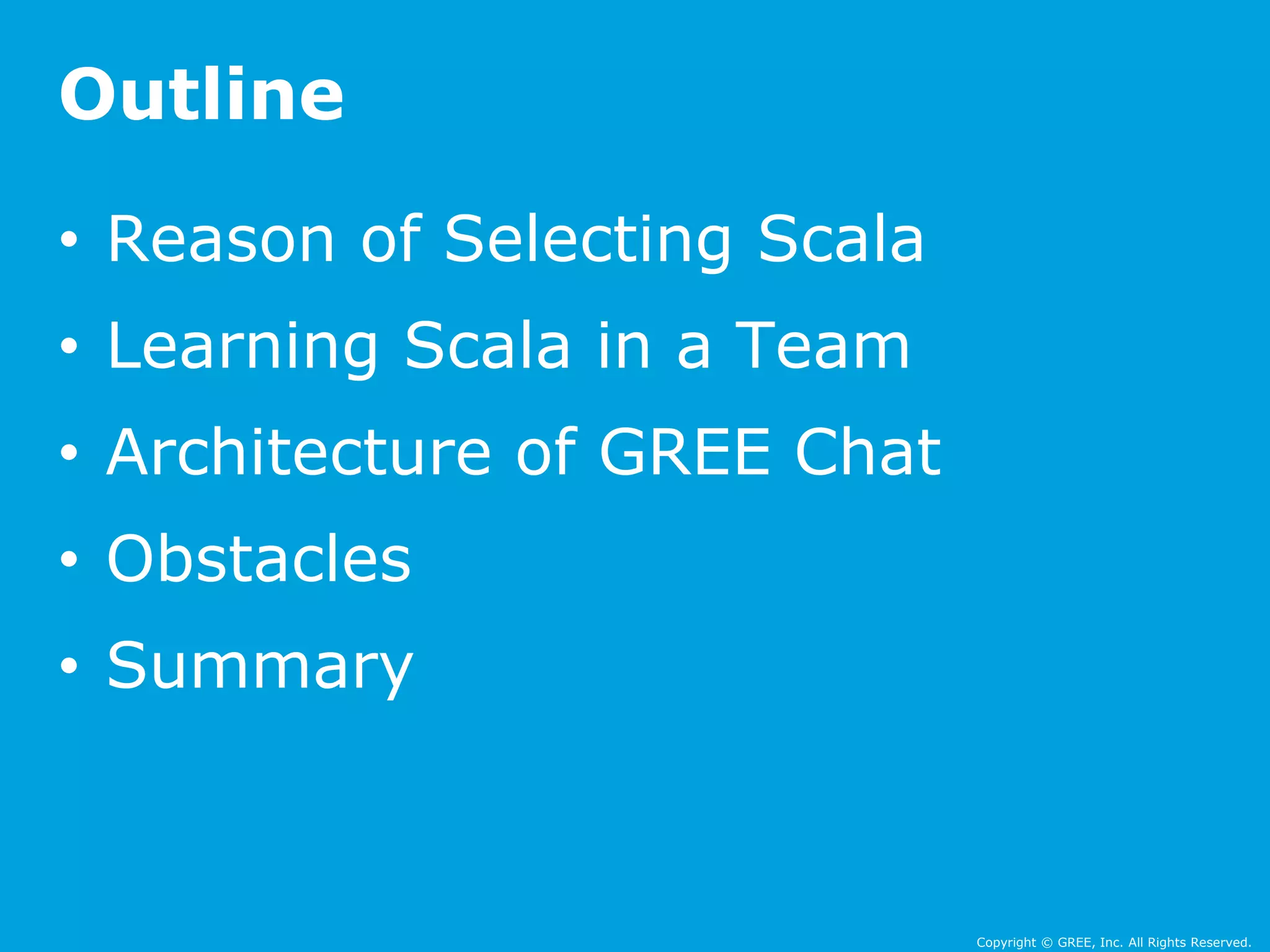 Copyright © GREE, Inc. All Rights Reserved. 
Outline 
• Reason of Selecting Scala 
• Learning Scala in a Team 
• Architecture of GREE Chat 
• Obstacles 
• Summary 
 