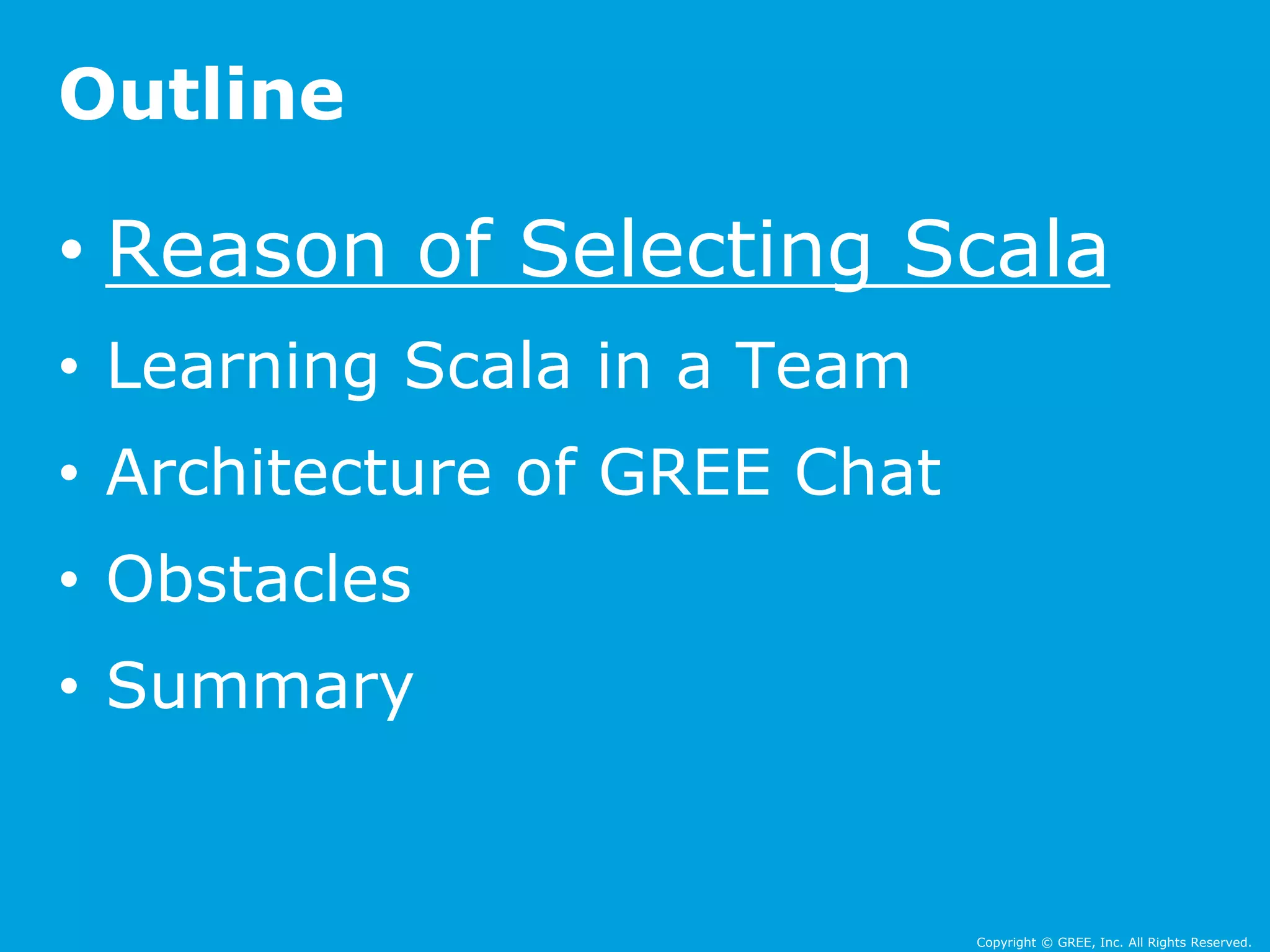 • Reason of Selecting Scala 
• Learning Scala in a Team 
• Architecture of GREE Chat 
• Obstacles 
• Summary 
Copyright © GREE, Inc. All Rights Reserved. 
Outline 
 