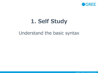 Copyright © GREE, Inc. All Rights Reserved. 
1. Self Study 
Understand the basic syntax 
 