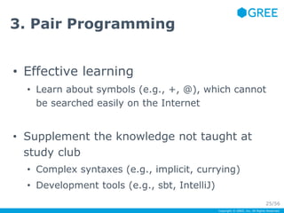 Copyright © GREE, Inc. All Rights Reserved. 
3. Pair Programming 
• Effective learning 
• Learn about symbols (e.g., +, @), which cannot 
be searched easily on the Internet 
• Supplement the knowledge not taught at 
study club 
• Complex syntaxes (e.g., implicit, currying) 
• Development tools (e.g., sbt, IntelliJ) 
25/56 
 