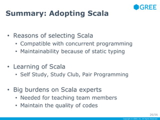 Copyright © GREE, Inc. All Rights Reserved. 
Summary: Adopting Scala 
• Reasons of selecting Scala 
• Compatible with concurrent programming 
• Maintainability because of static typing 
• Learning of Scala 
• Self Study, Study Club, Pair Programming 
• Big burdens on Scala experts 
• Needed for teaching team members 
• Maintain the quality of codes 
26/56 
 
