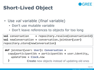 Copyright © GREE, Inc. All Rights Reserved. 
Short-Lived Object 
• Use val variable (final variable) 
• Don’t use mutable variable 
• Don’t leave references to objects for too long 
Create new objects instead of updating old ones 
46/56 
 