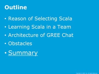Copyright © GREE, Inc. All Rights Reserved. 
Outline 
• Reason of Selecting Scala 
• Learning Scala in a Team 
• Architecture of GREE Chat 
• Obstacles 
• Summary 
 