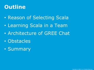 Copyright © GREE, Inc. All Rights Reserved. 
Outline 
• Reason of Selecting Scala 
• Learning Scala in a Team 
• Architecture of GREE Chat 
• Obstacles 
• Summary 
 