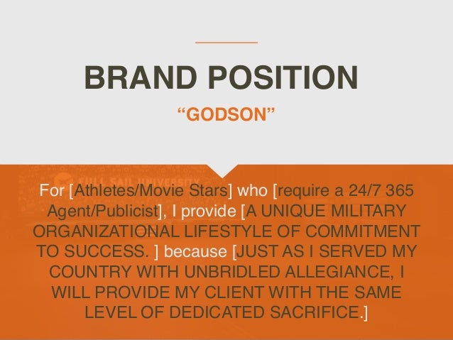 BRAND POSITION
For [Athletes/Movie Stars] who [require a 24/7 365
Agent/Publicist], I provide [A UNIQUE MILITARY
ORGANIZATIONAL LIFESTYLE OF COMMITMENT
TO SUCCESS. ] because [JUST AS I SERVED MY
COUNTRY WITH UNBRIDLED ALLEGIANCE, I
WILL PROVIDE MY CLIENT WITH THE SAME
LEVEL OF DEDICATED SACRIFICE.]
“GODSON”
 