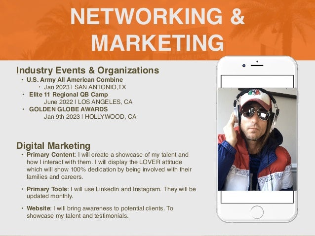 NETWORKING &
MARKETING
Industry Events & Organization
s

• U.S. Army All American Combine
 

‣ Jan 2023 | SAN ANTONIO,T
X

• Elite 11 Regional QB Cam
p

June 2022 | LOS ANGELES, C
A

• GOLDEN GLOBE AWARD
S

Jan 9th 2023 | HOLLYWOOD, CA
Digital Marketing
• Primary Content: I will create a showcase of my talent and
how I interact with them. I will display the LOVER attitude
which will show 100% dedication by being involved with their
families and careers
.

• Primary Tools: I will use LinkedIn and Instagram. They will be
updated monthly.
 

• Website: I will bring awareness to potential clients. To
showcase my talent and testimonials.
Picture of You
Goes Here
 