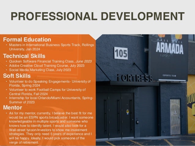 PROFESSIONAL DEVELOPMENT
Mentor
• As for my mentor, currently, I believe the best
fi
t for me
would be an ESPN sports broadcaster. I want someone
knowledgeable in multiple sports and someone who
knows how to identify talent. I would also look for a
Wall-street tycoon/investors to show me investment
strategies. They only need 5 years of experience and I
will be happy. Ideally, I would pick someone of the
verge of retirement.
Formal Education
• Masters in International Business Sports Track, Rollings
University, Jan 2024
Technical Skills
• Quicken Software Financial Training Class, June 2023
• Adobe Creative Cloud Training Course, July 202
3

• Social Media Marketing Class, July 2023
Soft Skills
• Volunteer to do Speaking Engagements- University of
Florida, Spring 2024
• Volunteer to work Football Camps for University of
Central Florida, Fall 2024
• Internship for local Orlando/Miami Accountants, Spring-
Summer of 2023
 