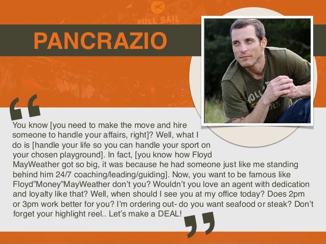 PANCRAZIO
You know [you need to make the move and hire
someone to handle your affairs, right]? Well, what I
do is [handle your life so you can handle your sport on
your chosen playground]. In fact, [you know how Floyd
MayWeather got so big, it was because he had someone just like me standing
behind him 24/7 coaching/leading/guiding]. Now, you want to be famous like
Floyd”Money”MayWeather don’t you? Wouldn’t you love an agent with dedication
and loyalty like that? Well, when should I see you at my of
fi
ce today? Does 2pm
or 3pm work better for you? I’m ordering out- do you want seafood or steak? Don’t
forget your highlight reel.. Let’s make a DEAL!
“
 