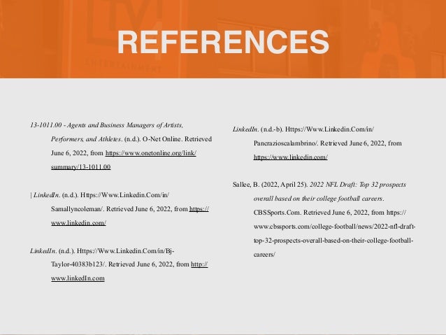 REFERENCES
13-1011.00 - Agents and Business Managers of Artists,
Performers, and Athletes. (n.d.). O-Net Online. Retrieved
June 6, 2022, from https://www.onetonline.org/link/
summary/13-1011.00


| LinkedIn. (n.d.). Https://Www.Linkedin.Com/in/
Samallyncoleman/. Retrieved June 6, 2022, from https://
www.linkedin.com/


LinkedIn. (n.d.). Https://Www.Linkedin.Com/in/Bj-
Taylor-40383b123/. Retrieved June 6, 2022, from http://
www.linkedIn.com


LinkedIn. (n.d.-b). Https://Www.Linkedin.Com/in/
Pancrazioscalambrino/. Retrieved June 6, 2022, from
https://www.linkedin.com/


Sallee, B. (2022, April 25). 2022 NFL Draft: Top 32 prospects
overall based on their college football careers.
CBSSports.Com. Retrieved June 6, 2022, from https://
www.cbssports.com/college-football/news/2022-nfl-draft-
top-32-prospects-overall-based-on-their-college-football-
careers/


 