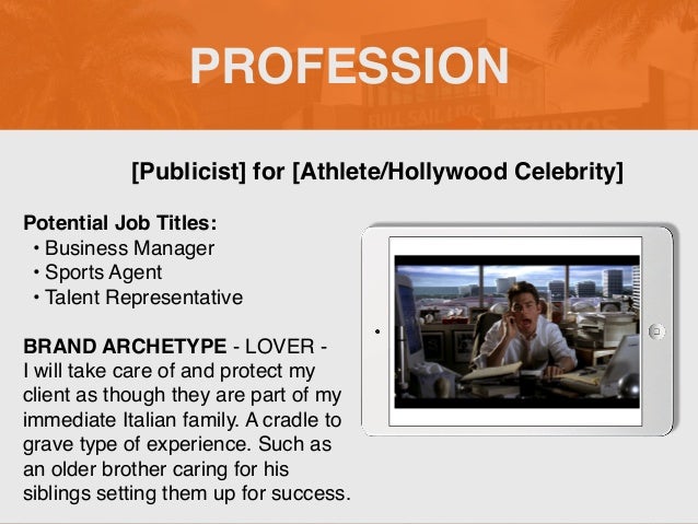 PROFESSION
Potential Job Titles
:

• Business Manage
r

• Sports Agent
 

• Talent Representativ
e

BRAND ARCHETYPE - LOVER -
 

I will take care of and protect my
client as though they are part of my
immediate Italian family. A cradle to
grave type of experience. Such as
an older brother caring for his
siblings setting them up for success.
[Publicist] for [Athlete/Hollywood Celebrity]
Picture Relevant
to Your Industry
Goes Here
 