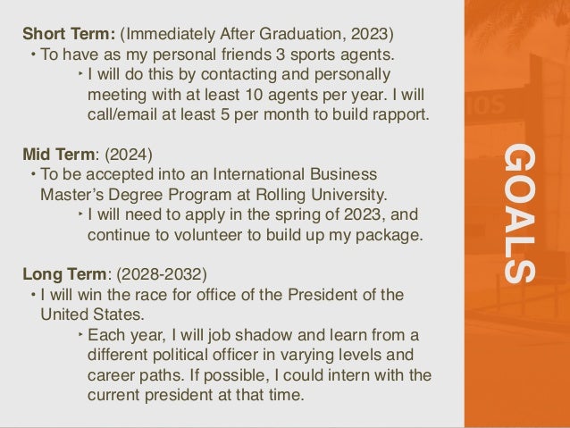 GOALS
Short Term: (Immediately After Graduation, 2023)
 

• To have as my personal friends 3 sports agents
.

‣ I will do this by contacting and personally
meeting with at least 10 agents per year. I will
call/email at least 5 per month to build rapport.
 

Mid Term: (2024
)

• To be accepted into an International Business
Master’s Degree Program at Rolling University
.

‣ I will need to apply in the spring of 2023, and
continue to volunteer to build up my package.
 

Long Term: (2028-2032
)

• I will win the race for of
fi
ce of the President of the
United States
.

‣ Each year, I will job shadow and learn from a
different political of
fi
cer in varying levels and
career paths. If possible, I could intern with the
current president at that time.
 