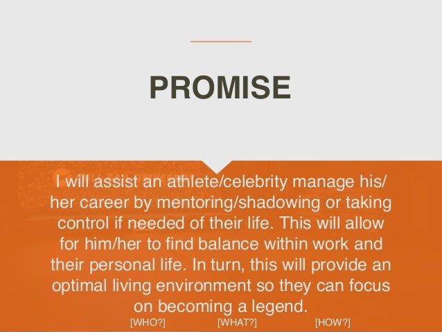 I will assist an athlete/celebrity manage his/
her career by mentoring/shadowing or taking
control if needed of their life. This will allow
for him/her to
fi
nd balance within work and
their personal life. In turn, this will provide an
optimal living environment so they can focus
on becoming a legend.
 

[WHO?] [WHAT?] [HOW?]
PROMISE
 
