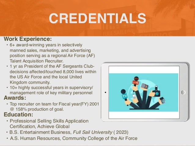 CREDENTIALS
Work Experience
:

• 6+ award-winning years in selectively
manned sales, marketing, and advertising
position serving as a regional Air Force (AF)
Talent Acquisition Recruiter.
 

• 1 yr as President of the AF Sergeants Club-
decisions affected/touched 8,000 lives within
the US Air Force and the local United
Kingdom community
.

• 10+ highly successful years in supervisory/
management role of key military personnel
Education:
• Professional Selling Skills Application
Certi
fi
cation, Achieve Global
• B.S. Entertainment Business, Full Sail University ( 2023)
Awards:
• Top recruiter on team for Fiscal year(FY) 2001
@ 158% production of goal.
Picture Relevant
to Your Industry
Goes Here
• A.S. Human Resources, Community College of the Air Force
 