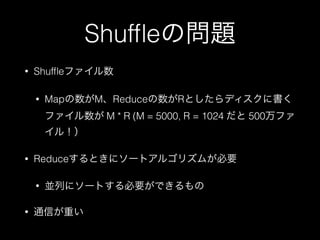 Shufﬂeの問題
• Shufﬂeファイル数
• Mapの数がM、Reduceの数がRとしたらディスクに書く
ファイル数が M * R (M = 5000, R = 1024 だと 500万ファ
イル！）
• Reduceするときにソートアルゴリズムが必要
• 並列にソートする必要ができるもの
• 通信が重い
 