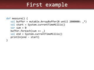 First example 
def measure() { 
val buffer = mutable.ArrayBuffer(0 until 2000000: _*) 
val start = System.currentTimeMillis() 
var sum = 0 
buffer.foreach(sum += _) 
val end = System.currentTimeMillis() 
println(end - start) 
}  