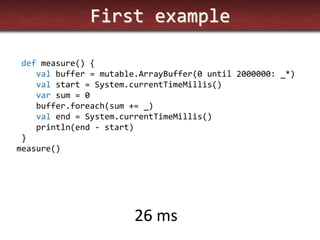 First example 
def measure() { 
val buffer = mutable.ArrayBuffer(0 until 2000000: _*) 
val start = System.currentTimeMillis() 
var sum = 0 
buffer.foreach(sum += _) 
val end = System.currentTimeMillis() 
println(end - start) 
} 
measure() 
26 ms  