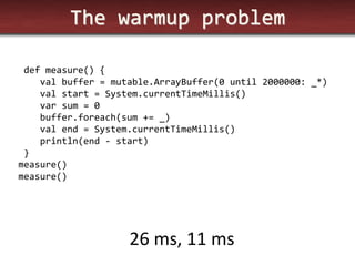 The warmup problem 
def measure() { 
val buffer = mutable.ArrayBuffer(0 until 2000000: _*) 
val start = System.currentTimeMillis() 
var sum = 0 
buffer.foreach(sum += _) 
val end = System.currentTimeMillis() 
println(end - start) 
} 
measure() 
measure() 
26 ms, 11 ms  