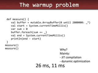 The warmup problem 
def measure() { 
val buffer = mutable.ArrayBuffer(0 until 2000000: _*) 
val start = System.currentTimeMillis() 
var sum = 0 
buffer.foreach(sum += _) 
val end = System.currentTimeMillis() 
println(end - start) 
} 
measure() 
measure() 
26 ms, 11 ms 
Why? 
Mainly: 
- JIT compilation 
- dynamic optimization  