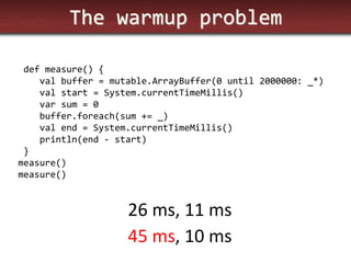 The warmup problem 
def measure() { 
val buffer = mutable.ArrayBuffer(0 until 2000000: _*) 
val start = System.currentTimeMillis() 
var sum = 0 
buffer.foreach(sum += _) 
val end = System.currentTimeMillis() 
println(end - start) 
} 
measure() 
measure() 
45 ms, 10 ms 
26 ms, 11 ms  
