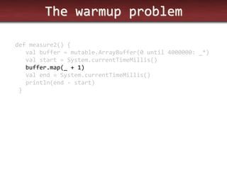 The warmup problem 
def measure2() { 
val buffer = mutable.ArrayBuffer(0 until 4000000: _*) 
val start = System.currentTimeMillis() 
buffer.map(_ + 1) 
val end = System.currentTimeMillis() 
println(end - start) 
}  