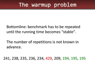 The warmup problem 
Bottomline: benchmark has to be repeated until the running time becomes “stable”. 
The number of repetitions is not known in advance. 
241, 238, 235, 236, 234, 429, 209, 194, 195, 195  